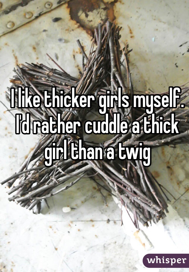 I like thicker girls myself. I'd rather cuddle a thick girl than a twig