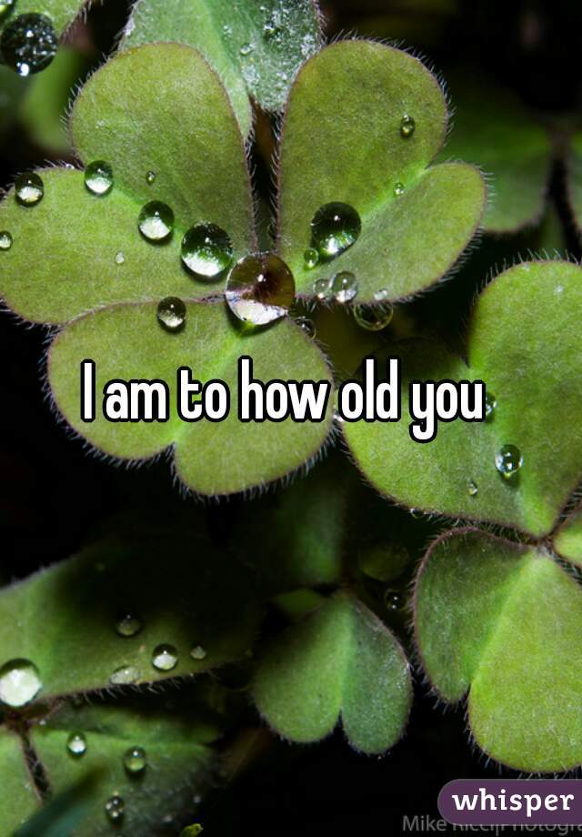 I am to how old you 