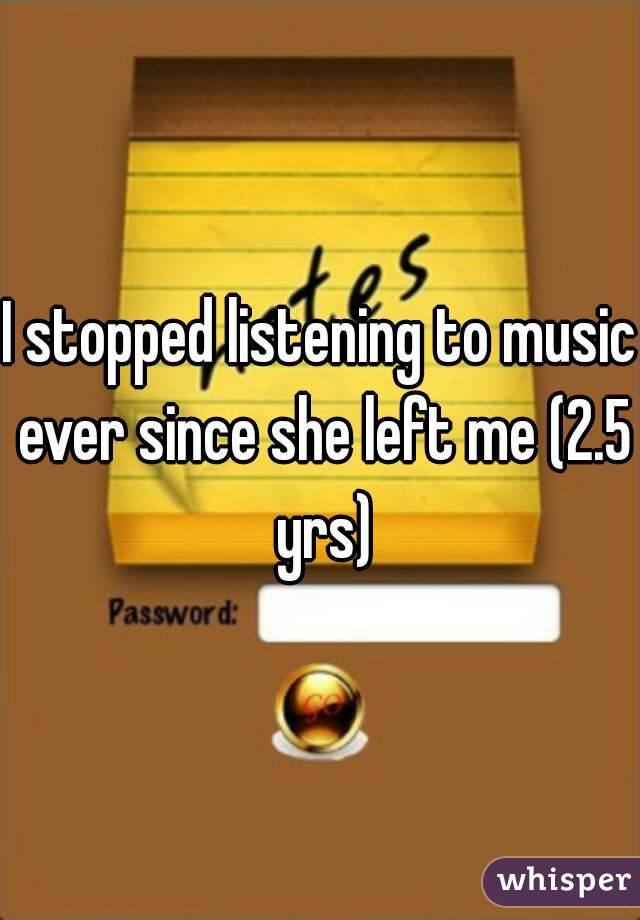 I stopped listening to music ever since she left me (2.5 yrs)