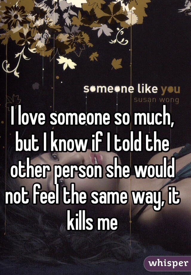 I love someone so much, but I know if I told the other person she would not feel the same way, it kills me
