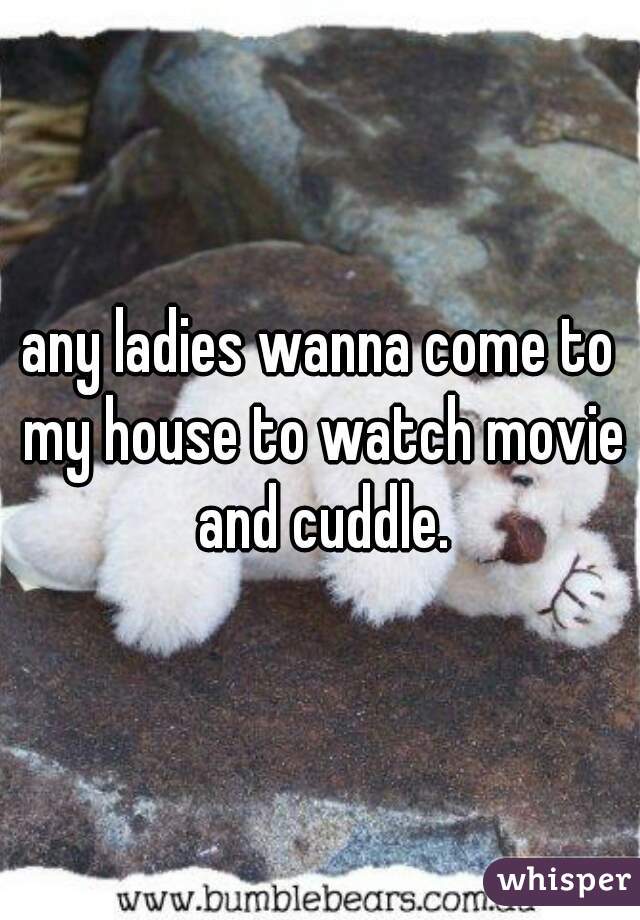 any ladies wanna come to my house to watch movie and cuddle.