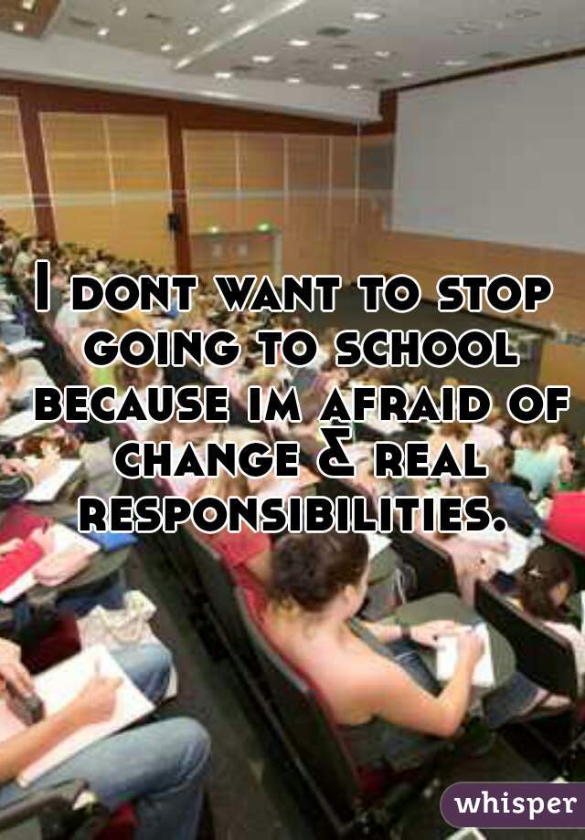 I dont want to stop going to school because im afraid of change & real responsibilities. 