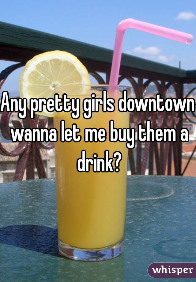 Any pretty girls downtown wanna let me buy them a drink?