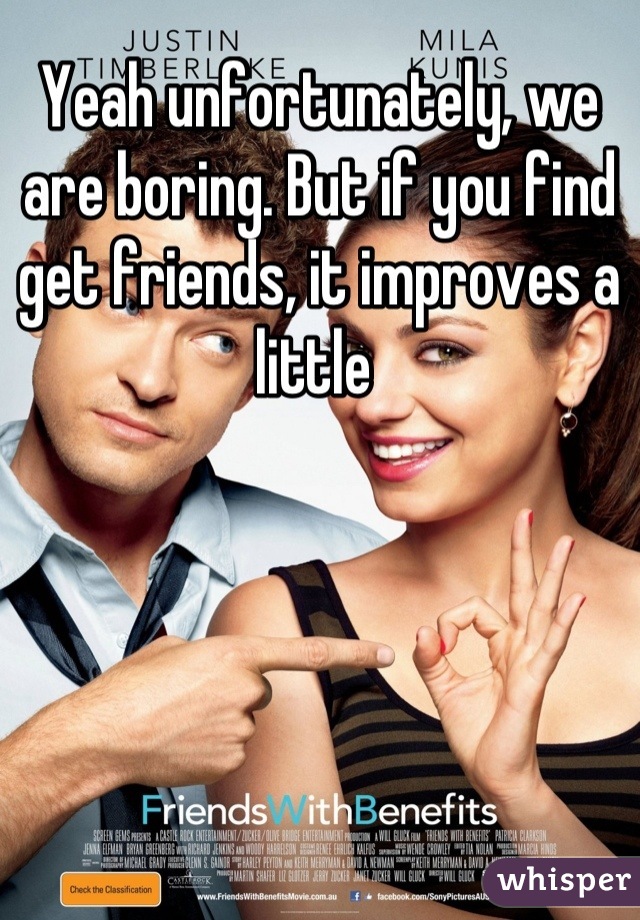 Yeah unfortunately, we are boring. But if you find get friends, it improves a little 