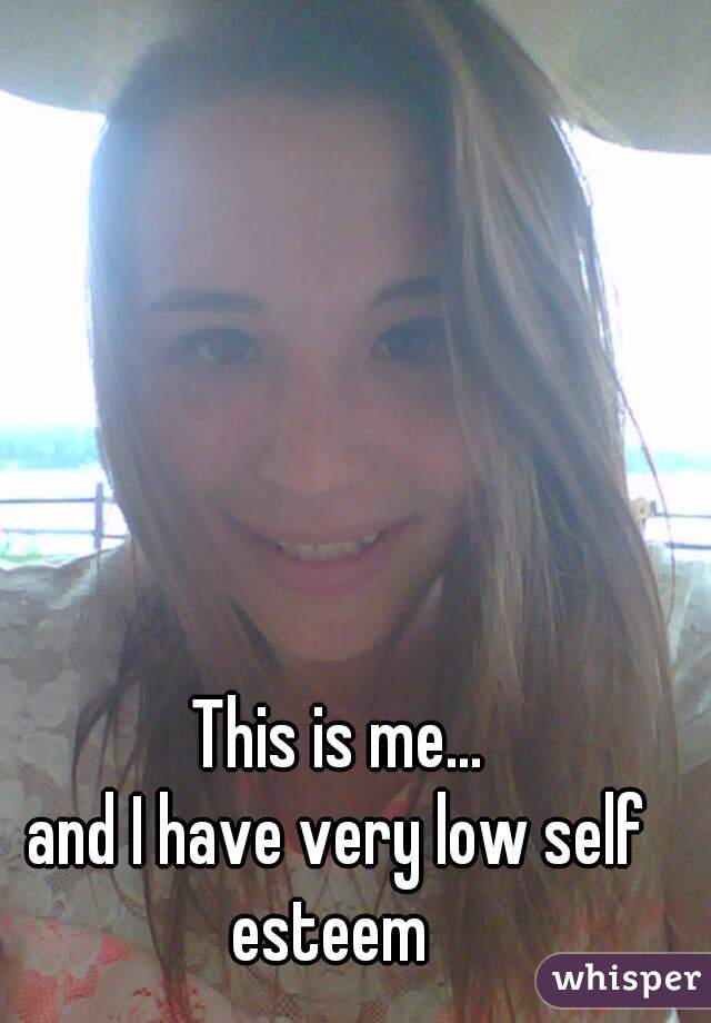 This is me...
and I have very low self esteem  