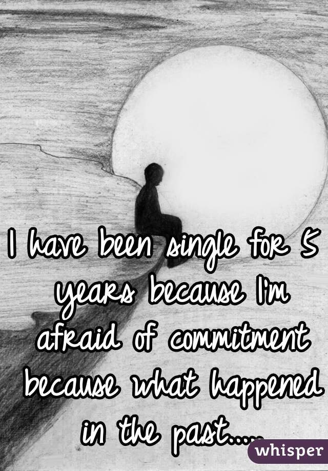 I have been single for 5 years because I'm afraid of commitment because what happened in the past.....