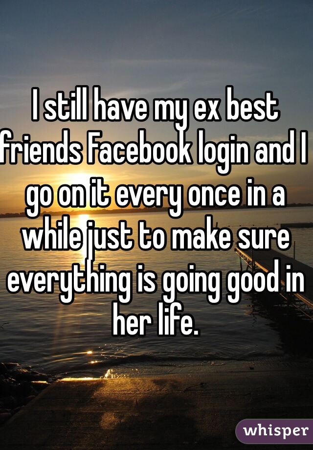 I still have my ex best friends Facebook login and I go on it every once in a while just to make sure everything is going good in her life.