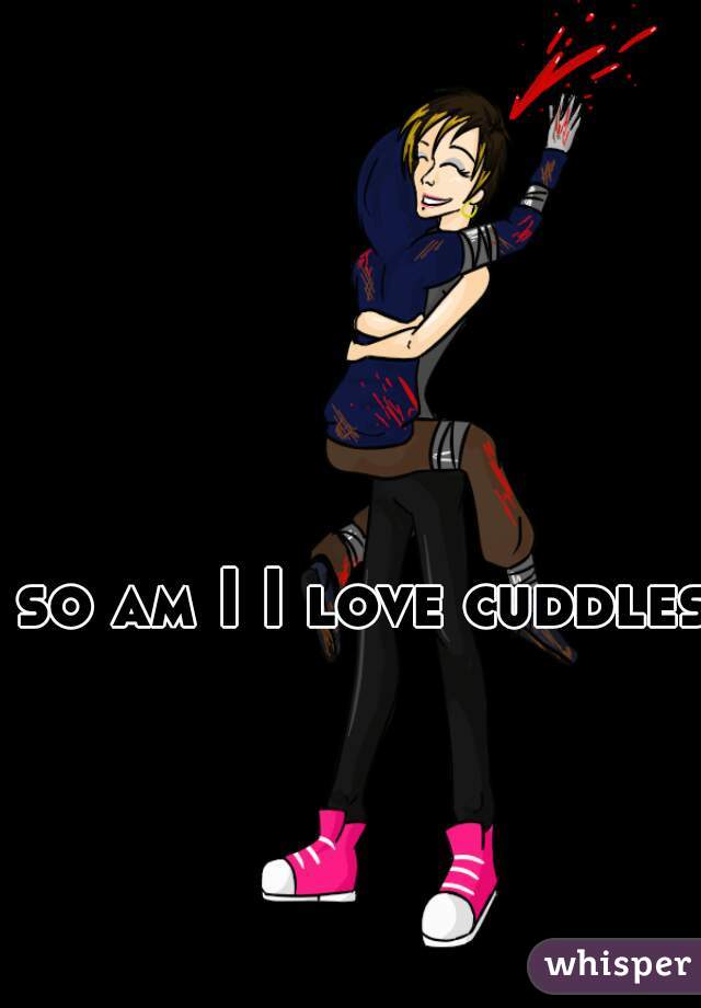 so am I I love cuddles