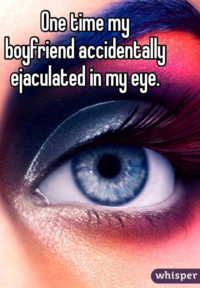 One time my 
boyfriend accidentally 
ejaculated in my eye. 