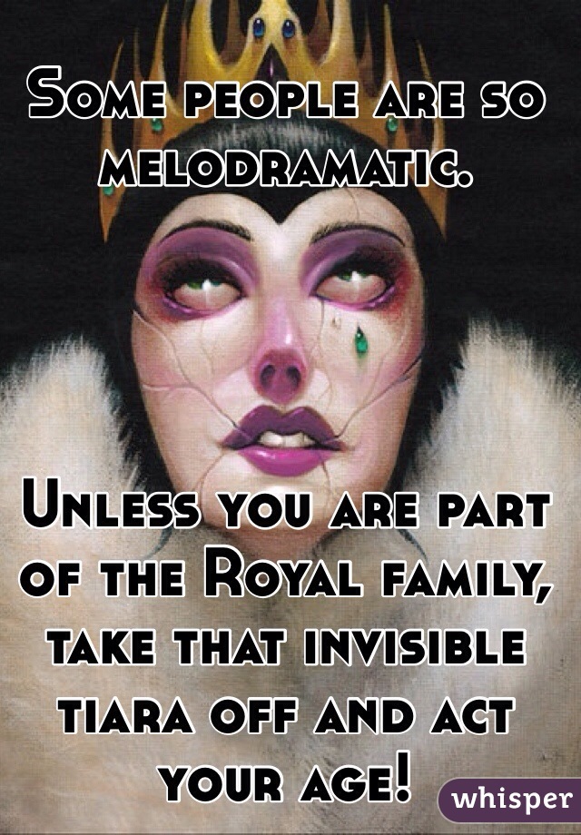 Some people are so melodramatic. 




Unless you are part of the Royal family, take that invisible tiara off and act your age! 
