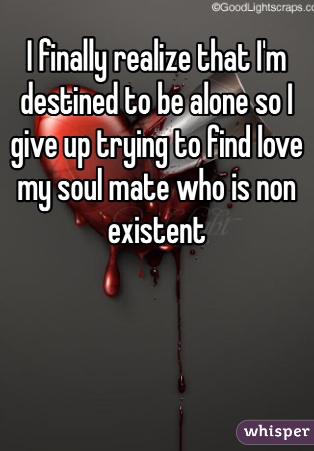 I finally realize that I'm destined to be alone so I give up trying to find love my soul mate who is non existent 