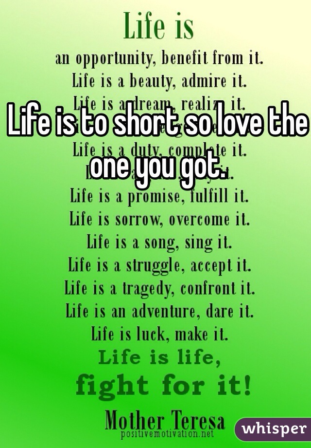 Life is to short so love the one you got.