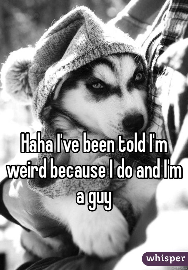 Haha I've been told I'm weird because I do and I'm a guy