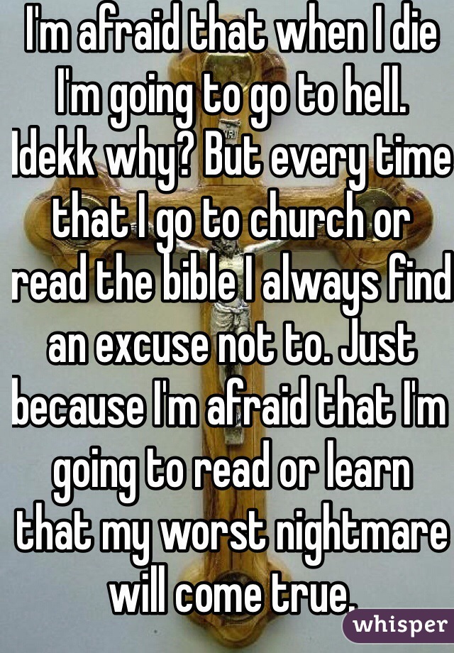 I'm afraid that when I die I'm going to go to hell. Idekk why? But every time that I go to church or read the bible I always find an excuse not to. Just because I'm afraid that I'm going to read or learn that my worst nightmare will come true.