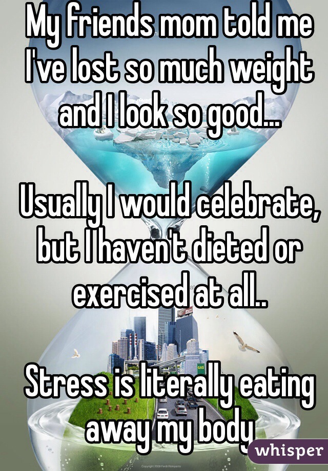 My friends mom told me I've lost so much weight and I look so good...

Usually I would celebrate, but I haven't dieted or exercised at all..

Stress is literally eating away my body 