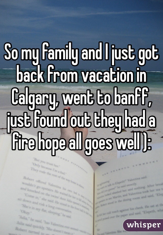 So my family and I just got back from vacation in Calgary, went to banff, just found out they had a fire hope all goes well ):