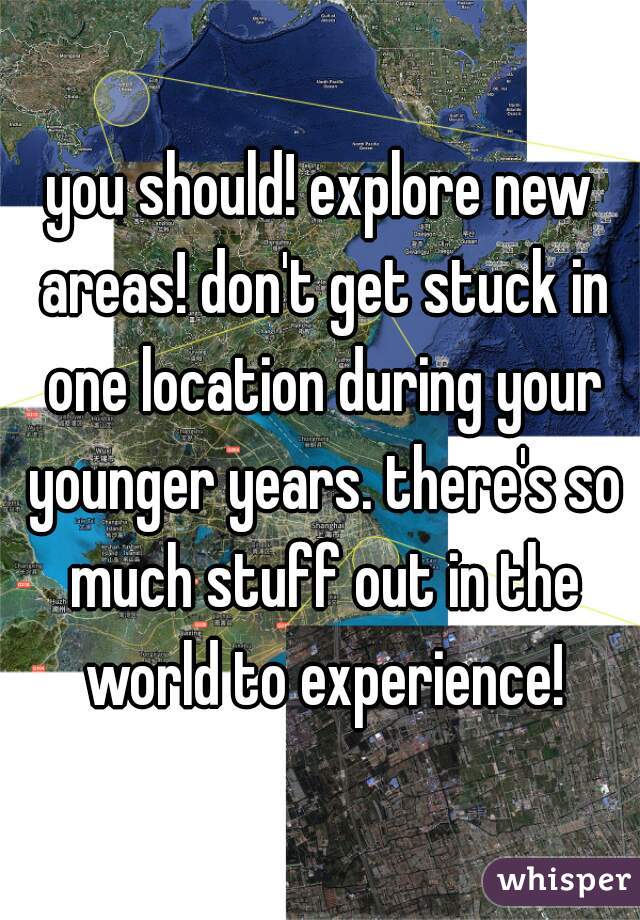 you should! explore new areas! don't get stuck in one location during your younger years. there's so much stuff out in the world to experience!