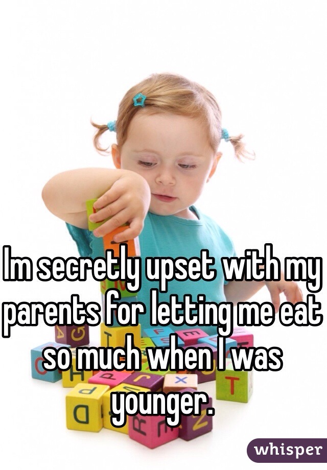Im secretly upset with my parents for letting me eat so much when I was younger.
