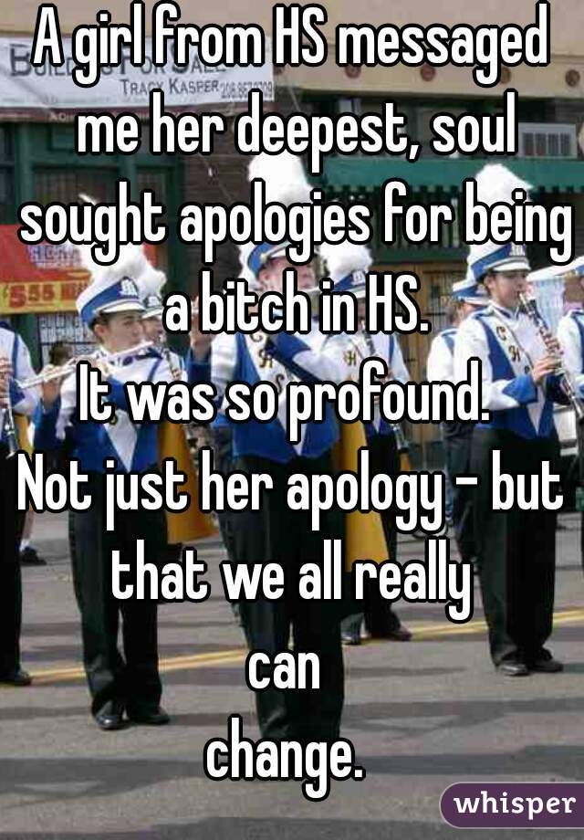A girl from HS messaged me her deepest, soul sought apologies for being a bitch in HS.
It was so profound. 
Not just her apology - but that we all really 
can 
change. 