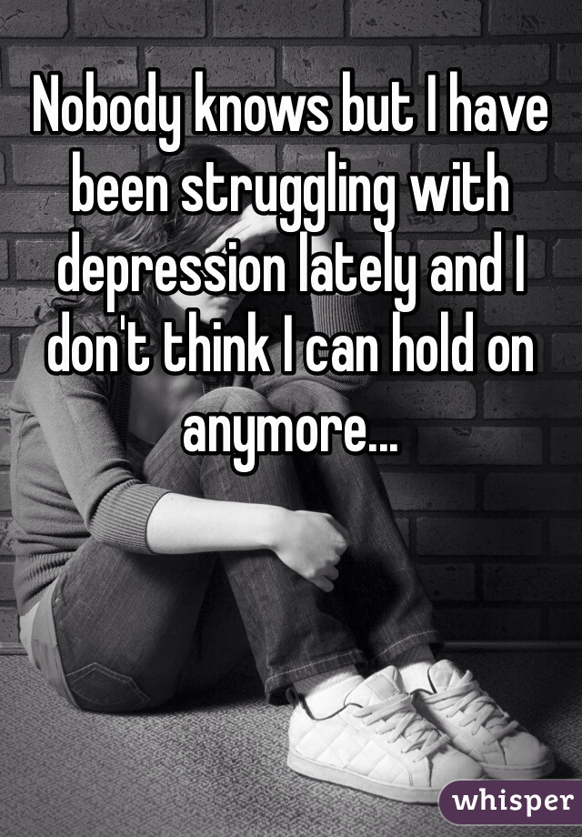 Nobody knows but I have been struggling with depression lately and I don't think I can hold on anymore...