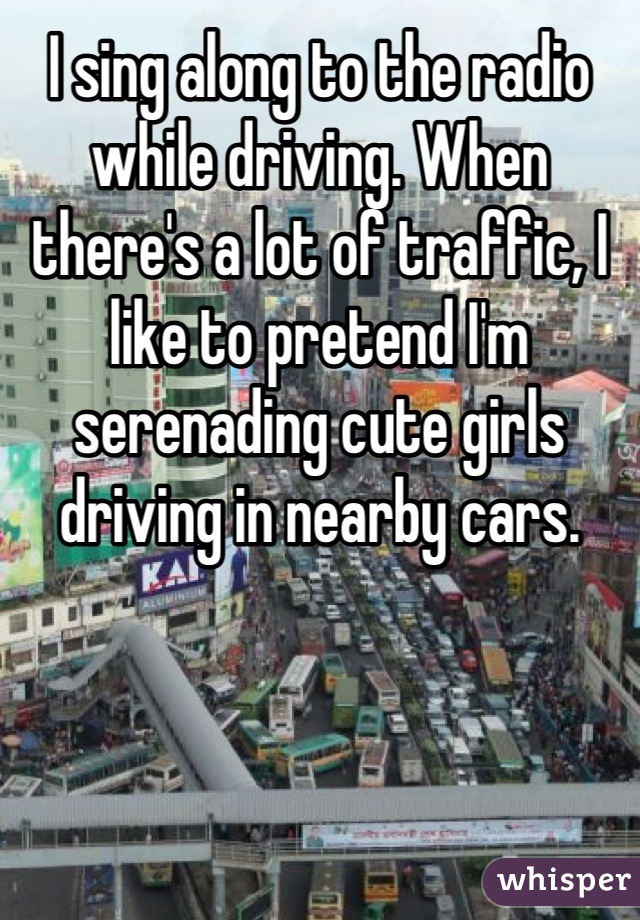 I sing along to the radio while driving. When there's a lot of traffic, I like to pretend I'm serenading cute girls driving in nearby cars.