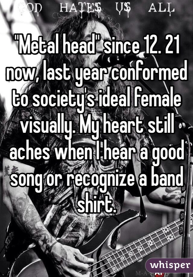 "Metal head" since 12. 21 now, last year conformed to society's ideal female visually. My heart still aches when I hear a good song or recognize a band shirt.