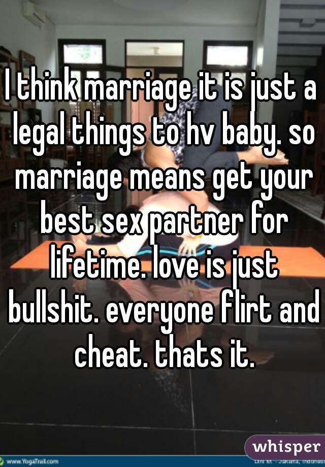 I think marriage it is just a legal things to hv baby. so marriage means get your best sex partner for lifetime. love is just bullshit. everyone flirt and cheat. thats it.