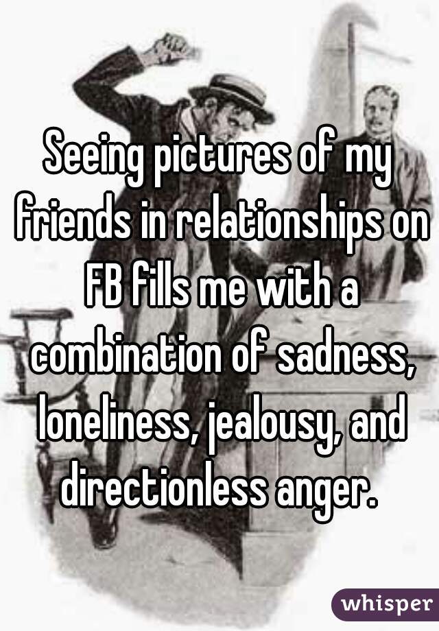 Seeing pictures of my friends in relationships on FB fills me with a combination of sadness, loneliness, jealousy, and directionless anger. 