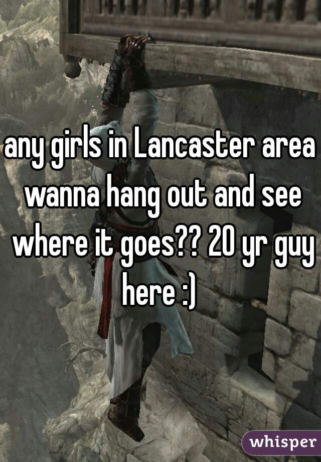 any girls in Lancaster area wanna hang out and see where it goes?? 20 yr guy here :) 