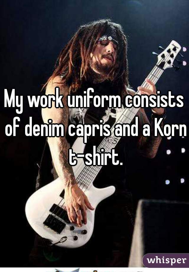 My work uniform consists of denim capris and a Korn t-shirt.