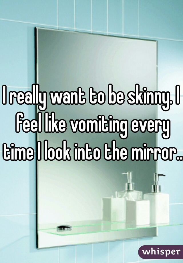 I really want to be skinny. I feel like vomiting every time I look into the mirror...