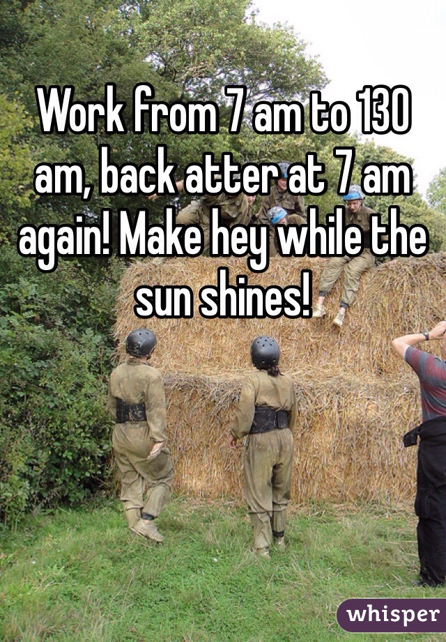 Work from 7 am to 130 am, back atter at 7 am again! Make hey while the sun shines!