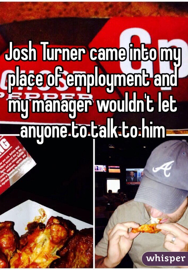 Josh Turner came into my place of employment and my manager wouldn't let anyone to talk to him 