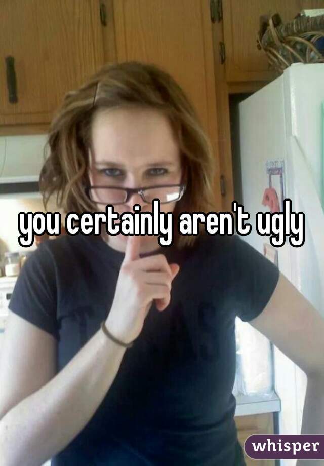 you certainly aren't ugly