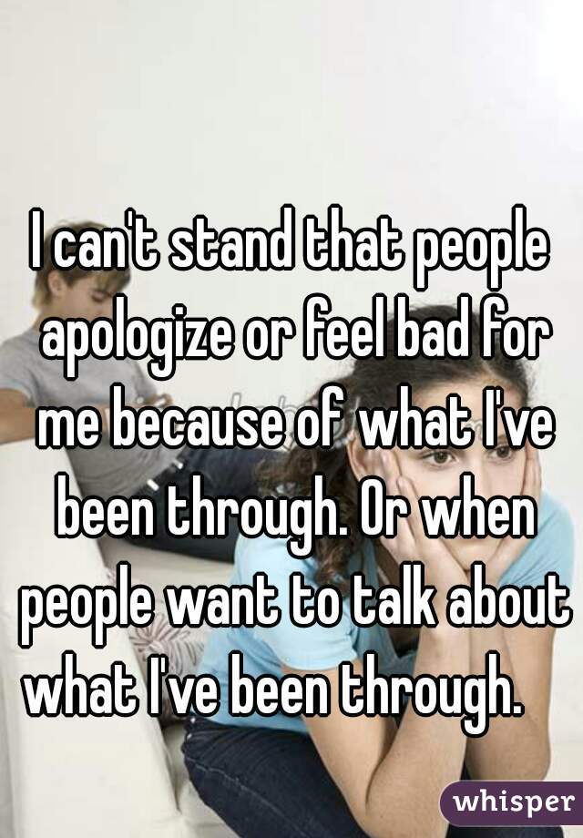 I can't stand that people apologize or feel bad for me because of what I've been through. Or when people want to talk about what I've been through.    