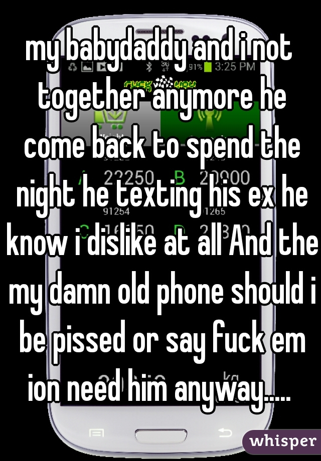 my babydaddy and i not together anymore he come back to spend the night he texting his ex he know i dislike at all And the my damn old phone should i be pissed or say fuck em ion need him anyway..... 