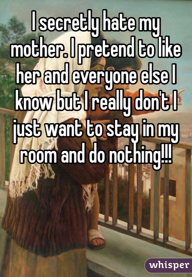 I secretly hate my mother. I pretend to like her and everyone else I know but I really don't I just want to stay in my room and do nothing!!!