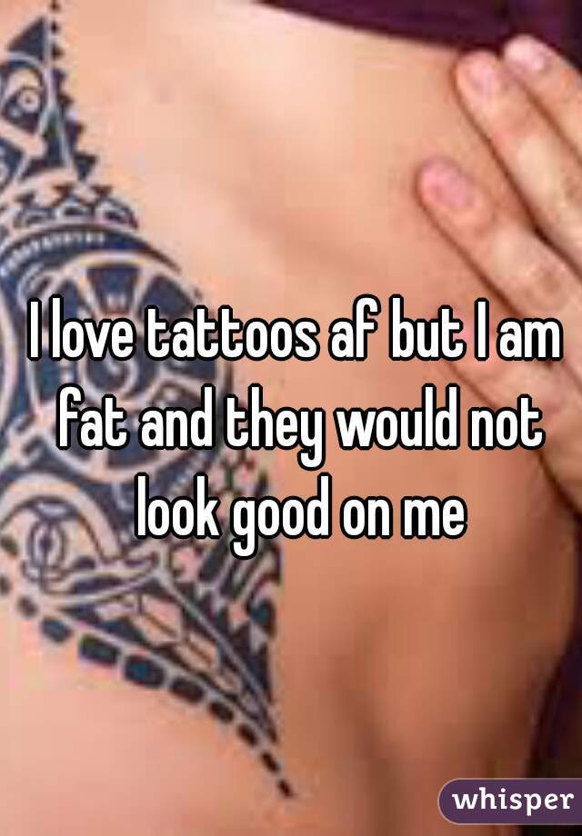 I love tattoos af but I am fat and they would not look good on me