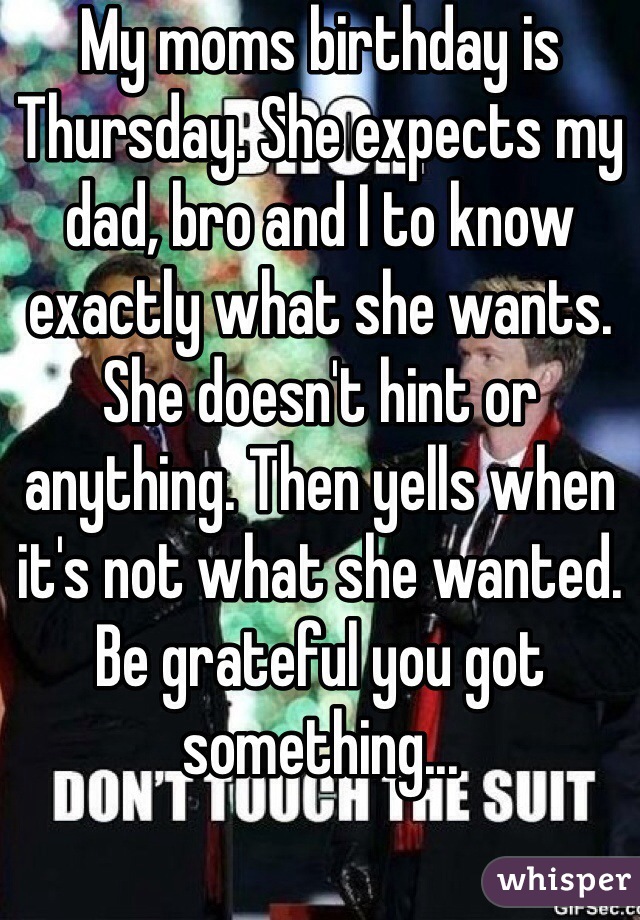 My moms birthday is Thursday. She expects my dad, bro and I to know exactly what she wants. She doesn't hint or anything. Then yells when it's not what she wanted. Be grateful you got something...