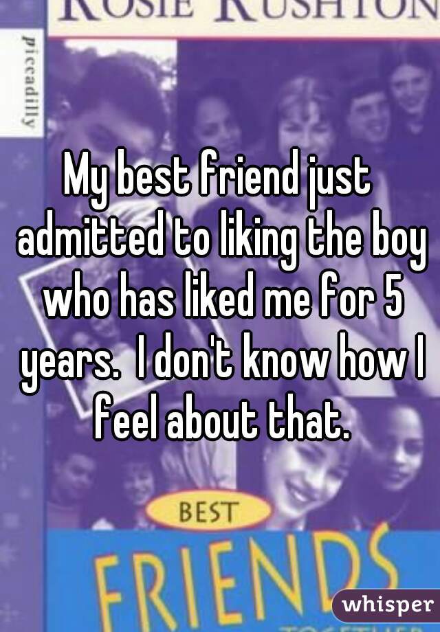 My best friend just admitted to liking the boy who has liked me for 5 years.  I don't know how I feel about that.