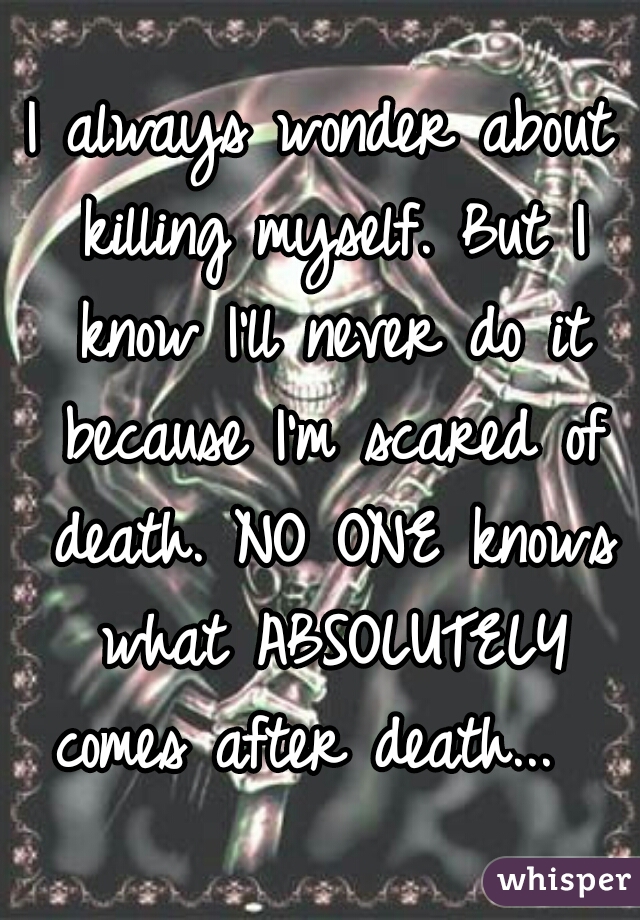 I always wonder about killing myself. But I know I'll never do it because I'm scared of death. NO ONE knows what ABSOLUTELY comes after death...  