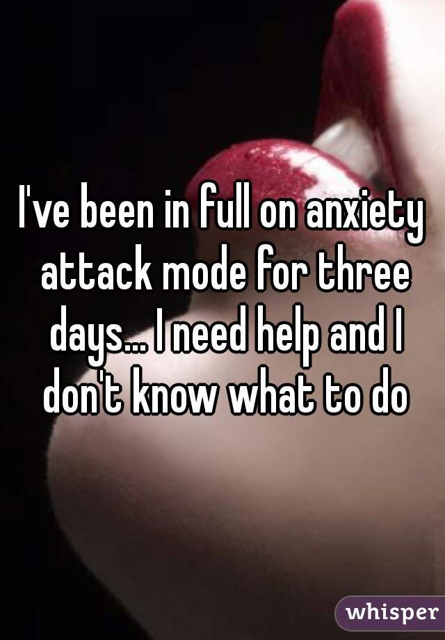 I've been in full on anxiety attack mode for three days... I need help and I don't know what to do