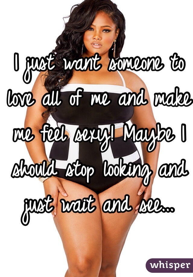 I just want someone to love all of me and make me feel sexy! Maybe I should stop looking and just wait and see... 