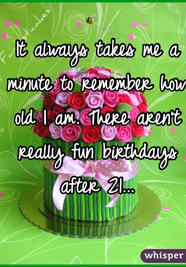 It always takes me a minute to remember how old I am. There aren't really fun birthdays after 21...
