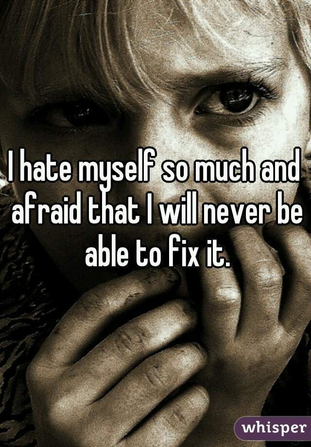 I hate myself so much and afraid that I will never be able to fix it.