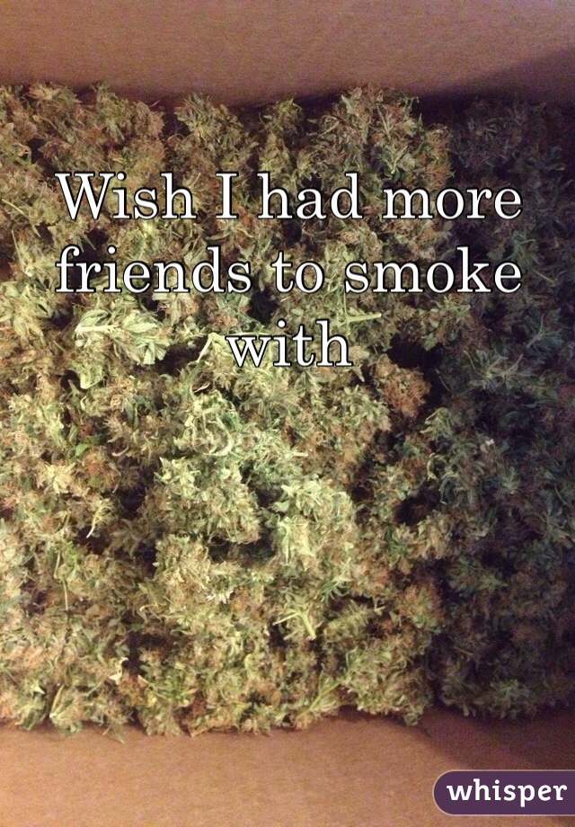 Wish I had more friends to smoke with 