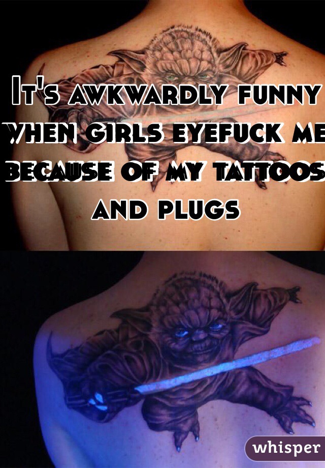 It's awkwardly funny when girls eyefuck me because of my tattoos and plugs
