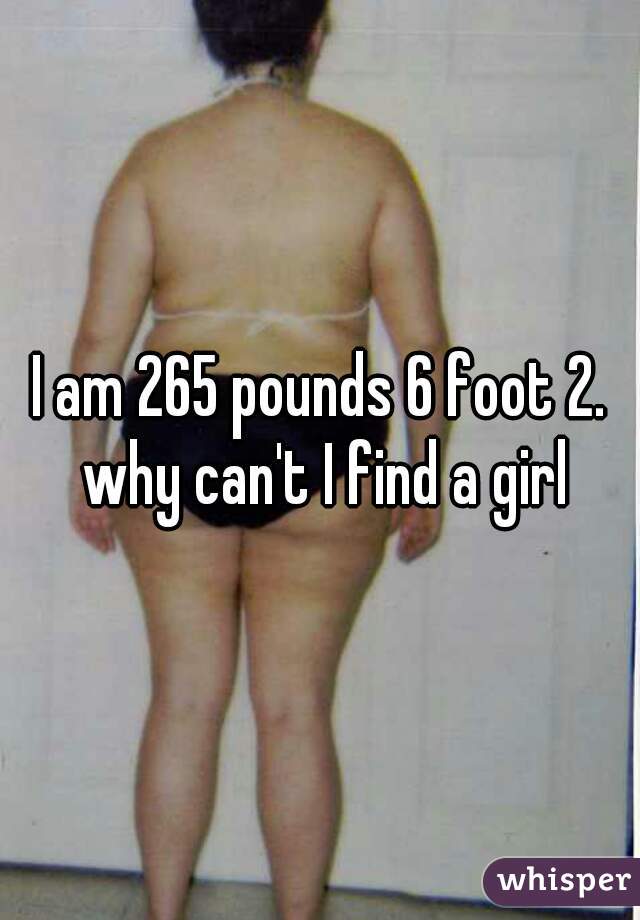 I am 265 pounds 6 foot 2. why can't I find a girl