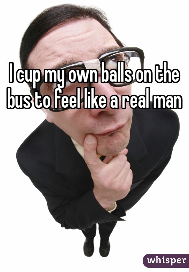I cup my own balls on the bus to feel like a real man