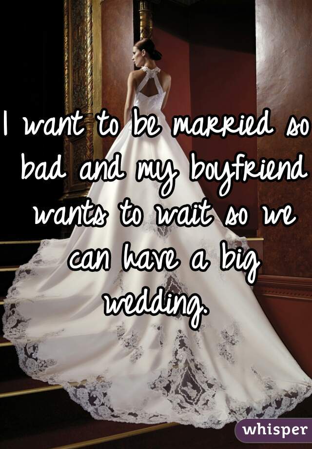 I want to be married so bad and my boyfriend wants to wait so we can have a big wedding. 